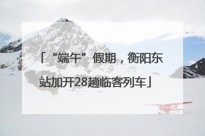 “端午”假期，衡阳东站加开28趟临客列车