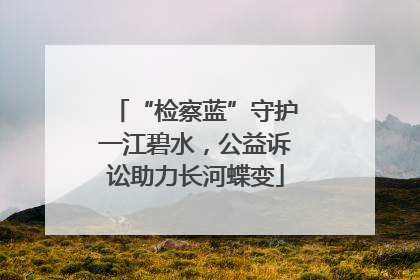 “检察蓝”守护一江碧水，公益诉讼助力长河蝶变