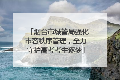 烟台市城管局强化市容秩序管理，全力守护高考考生逐梦