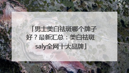 男士美白祛斑哪个牌子好？最新汇总：美白祛斑saly全网十大品牌