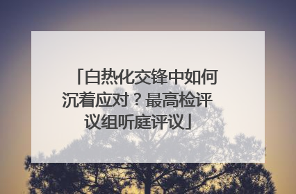 白热化交锋中如何沉着应对？最高检评议组听庭评议