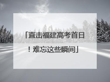 直击福建高考首日！难忘这些瞬间