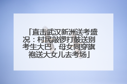 直击武汉新洲送考盛况：村民敲锣打鼓送别考生大巴，母女同穿旗袍送大女儿去考场