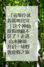 省级疗休养基地官宣｜这个神仙度假地藏不住了！走进山水秘境 开启一场野奢度假之旅！
