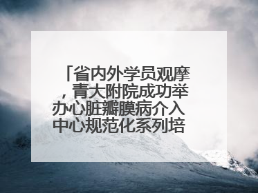 省内外学员观摩，青大附院成功举办心脏瓣膜病介入中心规范化系列培训活动