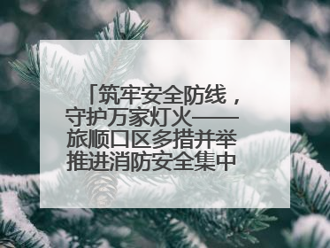 筑牢安全防线，守护万家灯火——旅顺口区多措并举推进消防安全集中整治工作