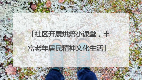社区开展烘焙小课堂，丰富老年居民精神文化生活