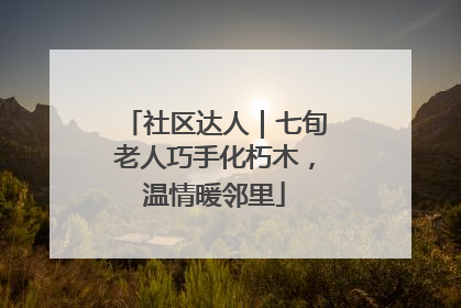 社区达人｜七旬老人巧手化朽木，温情暖邻里