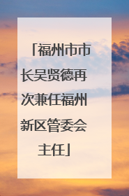 福州市市长吴贤德再次兼任福州新区管委会主任