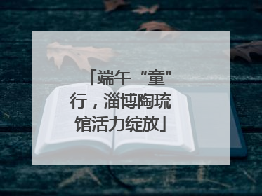 端午“童”行，淄博陶琉馆活力绽放