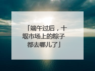 端午过后，十堰市场上的粽子都去哪儿了