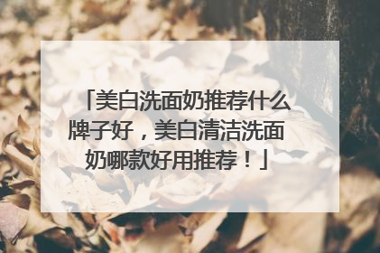 美白洗面奶推荐什么牌子好，美白清洁洗面奶哪款好用推荐！