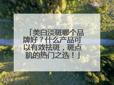 美白淡斑哪个品牌好？什么产品可以有效祛斑，斑点肌的热门之选！