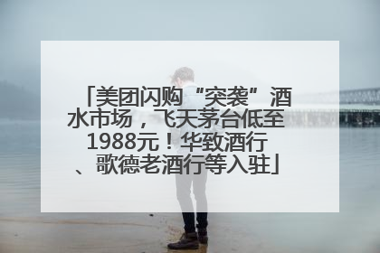 美团闪购“突袭”酒水市场，飞天茅台低至1988元！华致酒行、歌德老酒行等入驻