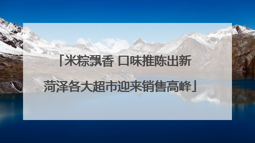 米粽飘香 口味推陈出新 菏泽各大超市迎来销售高峰