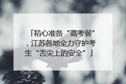 精心准备“高考餐”，江苏各地全力守护考生“舌尖上的安全”