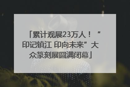 累计观展23万人！“印记镇江 印向未来”大众篆刻展圆满闭幕