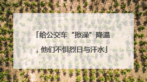 给公交车“擦澡”降温，他们不惧烈日与汗水