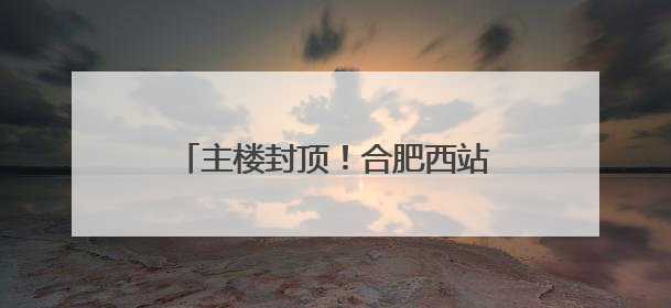 主楼封顶！合肥西站建设迎来重要进展