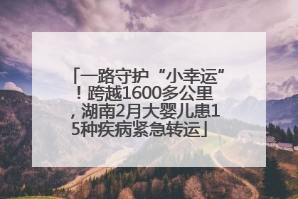 一路守护“小幸运”！跨越1600多公里，湖南2月大婴儿患15种疾病紧急转运