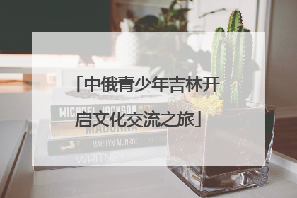 中俄青少年吉林开启文化交流之旅