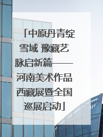 中原丹青绽雪域 豫藏艺脉启新篇——河南美术作品西藏展暨全国巡展启动