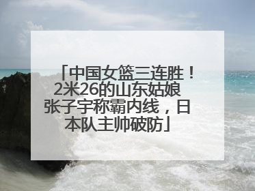 中国女篮三连胜！2米26的山东姑娘张子宇称霸内线，日本队主帅破防