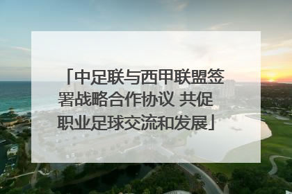 中足联与西甲联盟签署战略合作协议 共促职业足球交流和发展