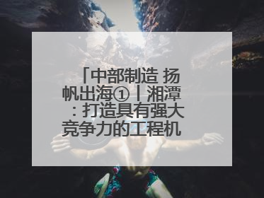 中部制造 扬帆出海①丨湘潭：打造具有强大竞争力的工程机械再制造基地