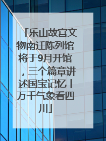 乐山故宫文物南迁陈列馆将于9月开馆，三个篇章讲述国宝记忆丨万千气象看四川