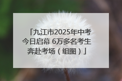 九江市2025年中考今日启幕 6万多名考生奔赴考场（组图）