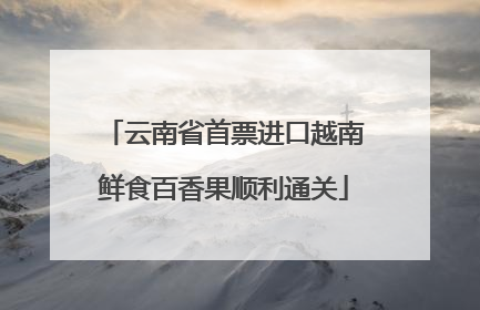 云南省首票进口越南鲜食百香果顺利通关