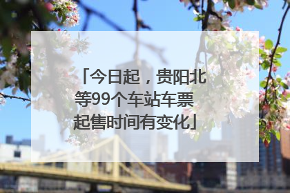 今日起，贵阳北等99个车站车票起售时间有变化