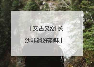 又古又潮 长沙非遗好韵味