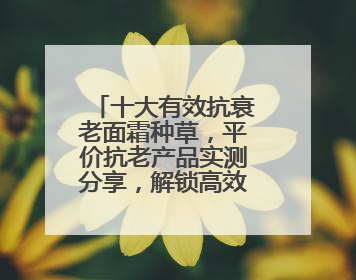 十大有效抗衰老面霜种草，平价抗老产品实测分享，解锁高效护肤