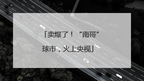 卖爆了！“南哥”球市，火上央视