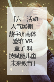 六一活动人气爆棚 数字济南体验馆 VR 盒子 科技赋能儿童未来教育