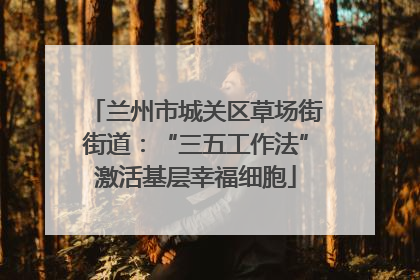 兰州市城关区草场街街道：“三五工作法”激活基层幸福细胞