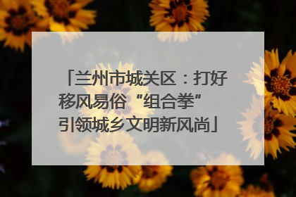 兰州市城关区：打好移风易俗“组合拳” 引领城乡文明新风尚
