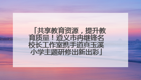 共享教育资源，提升教育质量！遵义市冉继锋名校长工作室携手道真玉溪小学主题研修出新出彩