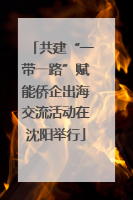 共建“一带一路”赋能侨企出海交流活动在沈阳举行