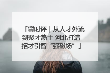 冀时评｜从人才外流到聚才热土 河北打造招才引智“强磁场”