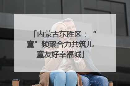内蒙古东胜区：“童”频聚合力共筑儿童友好幸福城