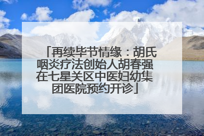 再续毕节情缘：胡氏咽炎疗法创始人胡春强在七星关区中医妇幼集团医院预约开诊