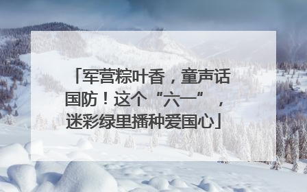 军营粽叶香，童声话国防！这个“六一”，迷彩绿里播种爱国心