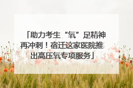 助力考生“氧”足精神再冲刺！宿迁这家医院推出高压氧专项服务