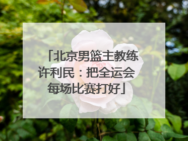 北京男篮主教练许利民：把全运会每场比赛打好