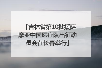 吉林省第10批援萨摩亚中国医疗队出征动员会在长春举行