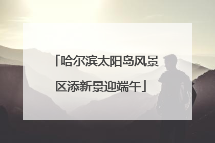 哈尔滨太阳岛风景区添新景迎端午