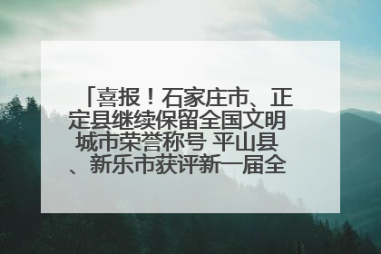 喜报！石家庄市、正定县继续保留全国文明城市荣誉称号 平山县、新乐市获评新一届全国文明城市